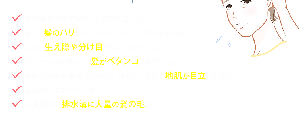 ●今の頭皮ケアアイテムに満足していない●年々、髪のハリがなくなりスタイリングが決まらない●最近、生え際や分け目が気になっている●ボリュームが減って、髪がペタンコで恥ずかしい●年齢のためか髪の毛が段々、細くなってきて地肌が目立ってきた●病院にいくまでではない●お風呂後の排水溝に大量の髪の毛が・・・！